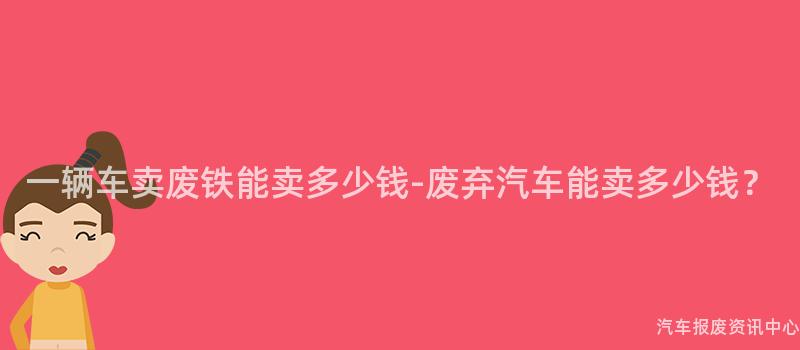 一辆车卖废铁能卖多少钱-废弃汽车能卖多少钱？