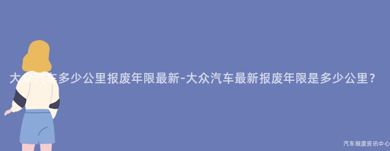 大众汽车多少公里报废年限最新-大众汽车最新报废年限是多少公里？