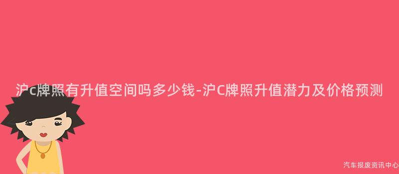 沪c牌照有升值空间吗多少钱-沪C牌照升值潜力及价格预测