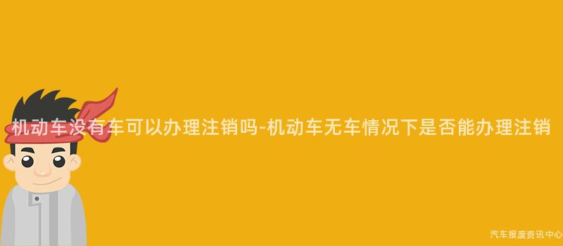 机动车没有车可以办理注销吗-机动车无车情况下是否能办理注销