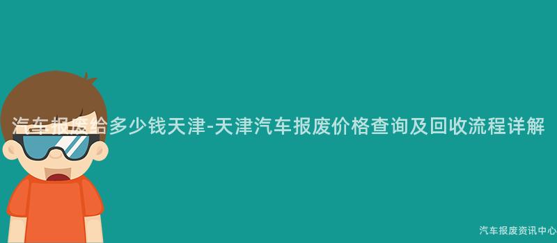 汽车报废给多少钱天津-天津汽车报废价格查询及回收流程详解
