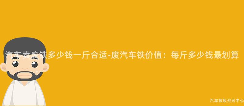 汽车卖废铁多少钱一斤合适-废汽车铁价值：每斤多少钱最划算