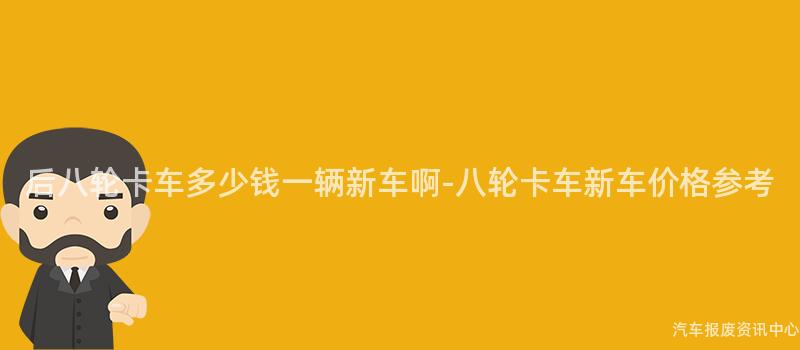 后八轮卡车多少钱一辆新车啊-八轮卡车新车价格参考