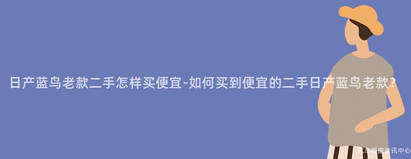 日产蓝鸟老款二手怎样买便宜-如何买到便宜的二手日产蓝鸟老款？