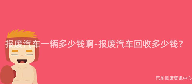 报废汽车一辆多少钱啊-报废汽车回收多少钱？