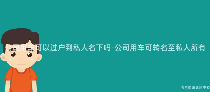 公司用车可以过户到私人名下吗-公司用车可转名至私人所有