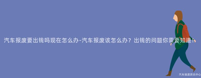 汽车报废要出钱吗现在怎么办-汽车报废该怎么办？出钱的问题你需要知道！
