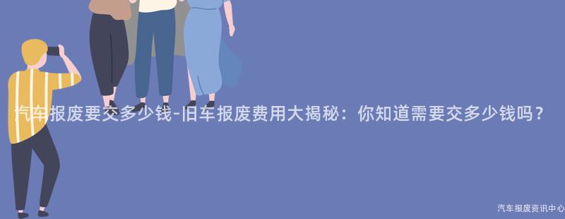 汽车报废要交多少钱-旧车报废费用大揭秘：你知道需要交多少钱吗？