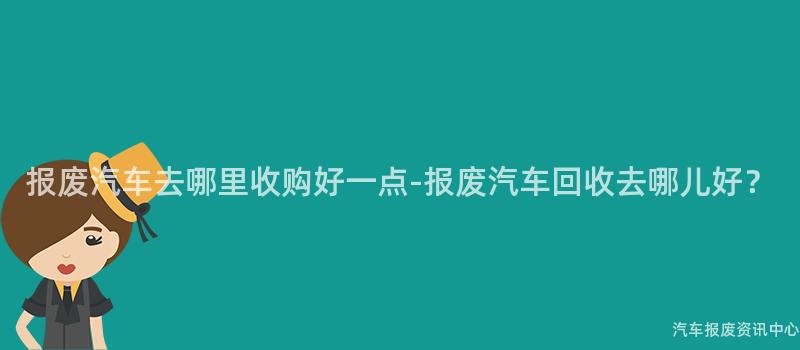报废汽车去哪里收购好一点-报废汽车回收去哪儿好？