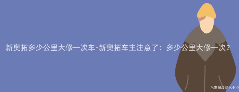 新奥拓多少公里大修一次车-新奥拓车主注意了：多少公里大修一次？