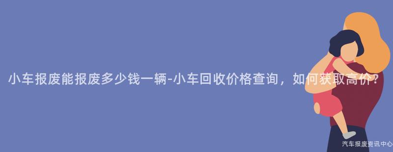 小车报废能报废多少钱一辆-小车回收价格查询，如何获取高价？