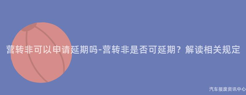 营转非可以申请延期吗-营转非是否可延期？解读相关规定