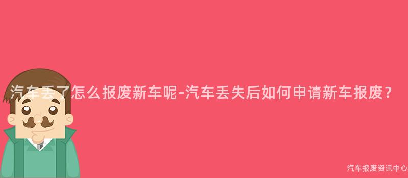 汽车丢了怎么报废新车呢-汽车丢失后如何申请新车报废？