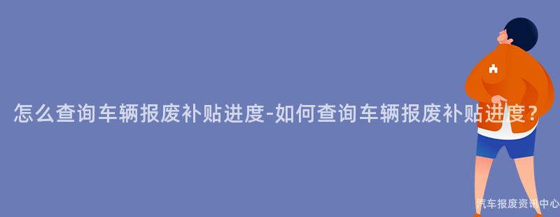 怎么查询车辆报废补贴进度-如何查询车辆报废补贴进度？