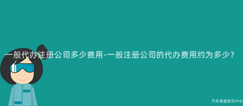 一般代办注册公司多少费用-一般注册公司的代办费用约为多少？