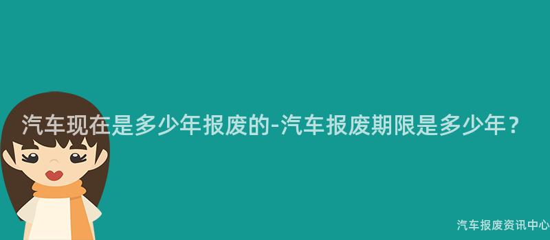 汽车现在是多少年报废的-汽车报废期限是多少年？