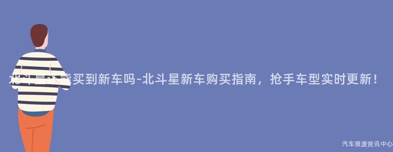 北斗星还能买到新车吗-北斗星新车购买指南，抢手车型实时更新！
