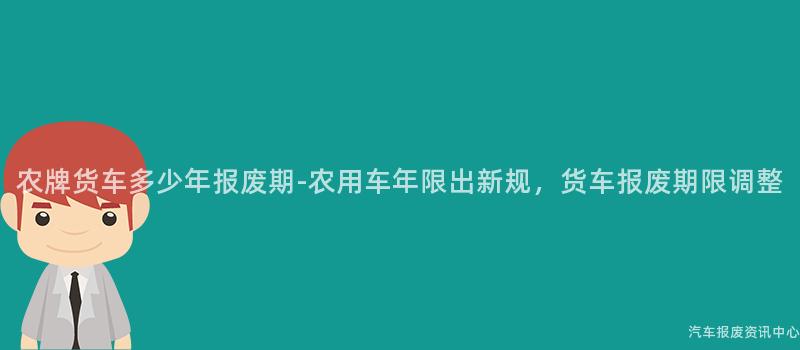 农牌货车多少年报废期-农用车年限出新规，货车报废期限调整