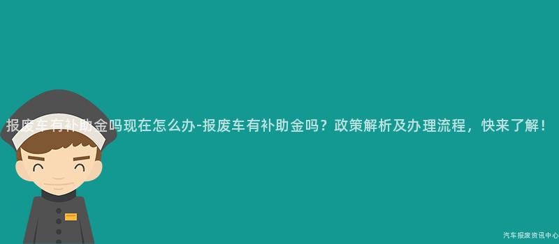 报废车有补助金吗现在怎么办-报废车有补助金吗？政策解析及办理流程，快来了解！