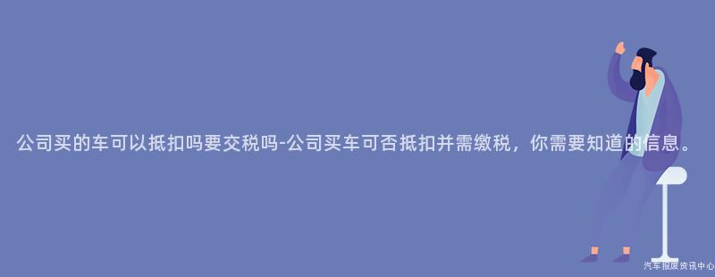 公司买的车可以抵扣吗要交税吗-公司买车可否抵扣并需缴税，你需要知道的信息。
