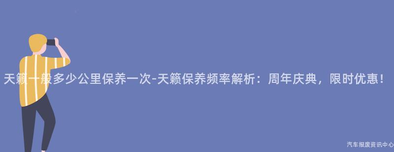 天籁一般多少公里保养一次-天籁保养频率解析：周年庆典，限时优惠！