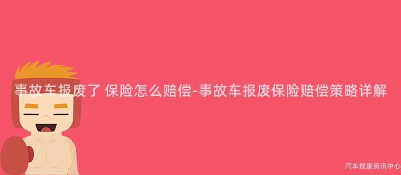 事故车报废了 保险怎么赔偿-事故车报废保险赔偿策略详解