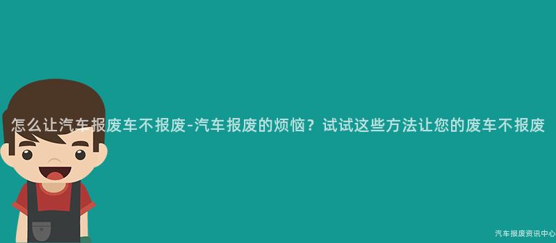 怎么让汽车报废车不报废-汽车报废的烦恼？试试这些方法让您的废车不报废