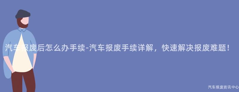 汽车报废后怎么办手续-汽车报废手续详解，快速解决报废难题！