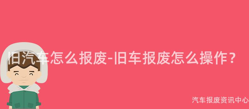 旧汽车怎么报废-旧车报废怎么操作？