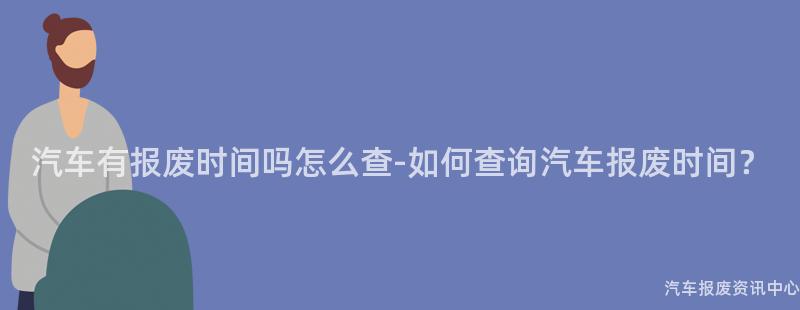 汽车有报废时间吗怎么查-如何查询汽车报废时间？