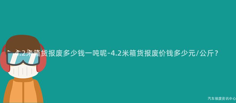 4.2米箱货报废多少钱一吨呢-4.2米箱货报废价钱多少元/公斤？
