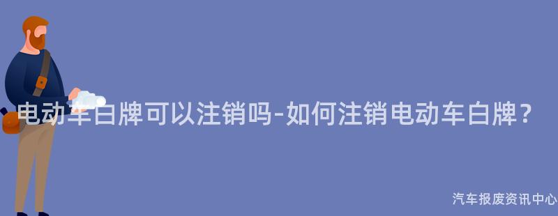 电动车白牌可以注销吗-如何注销电动车白牌？