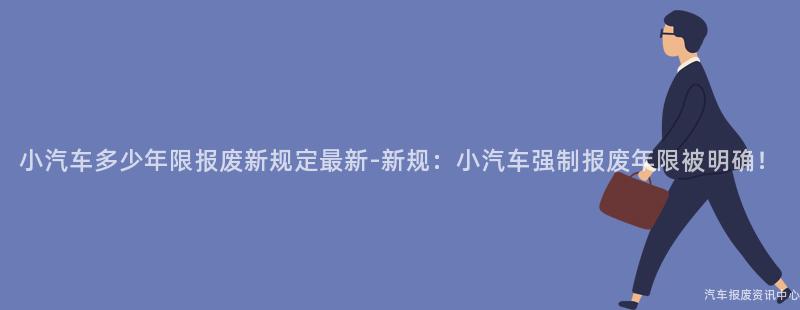 小汽车多少年限报废新规定最新-新规：小汽车强制报废年限被明确！
