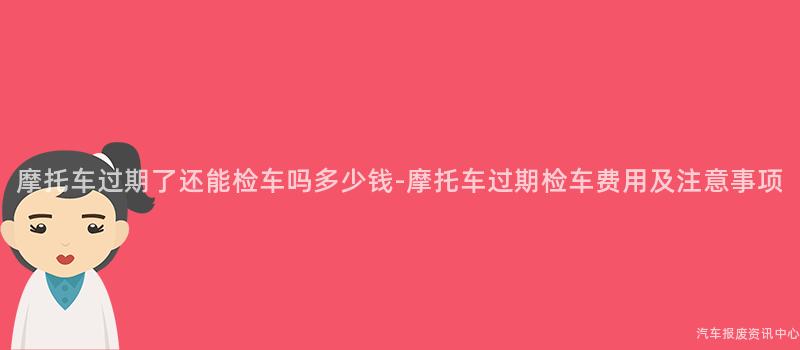 摩托车过期了还能检车吗多少钱-摩托车过期检车费用及注意事项