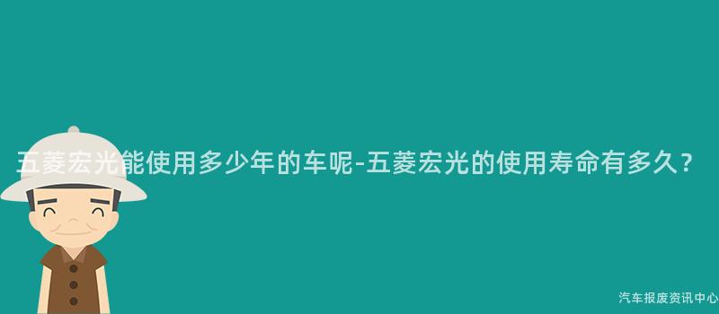 五菱宏光能使用多少年的车呢-五菱宏光的使用寿命有多久？