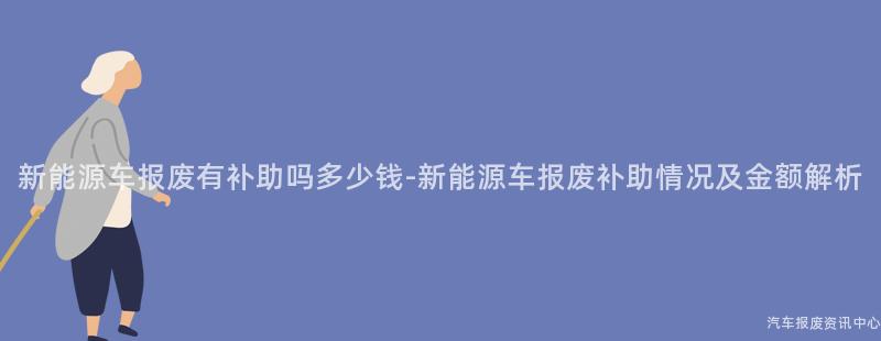 新能源车报废有补助吗多少钱-新能源车报废补助情况及金额解析