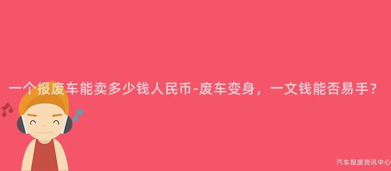 一个报废车能卖多少钱人民币-废车变身，一文钱能否易手？