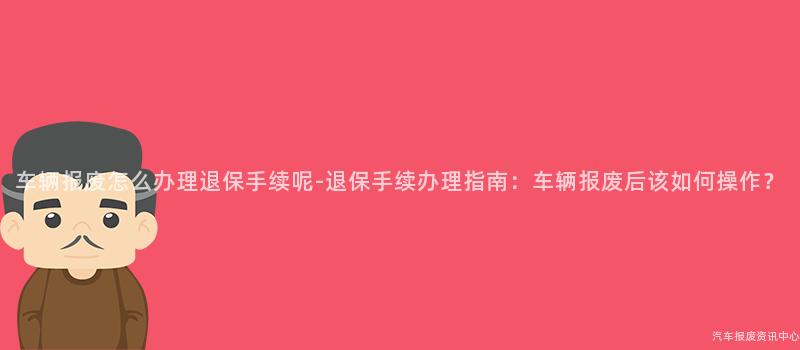车辆报废怎么办理退保手续呢-退保手续办理指南：车辆报废后该如何操作？