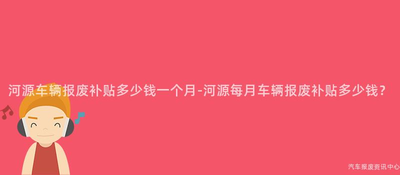 河源车辆报废补贴多少钱一个月-河源每月车辆报废补贴多少钱？