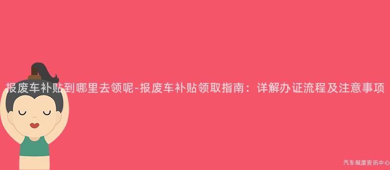 报废车补贴到哪里去领呢-报废车补贴领取指南：详解办证流程及注意事项