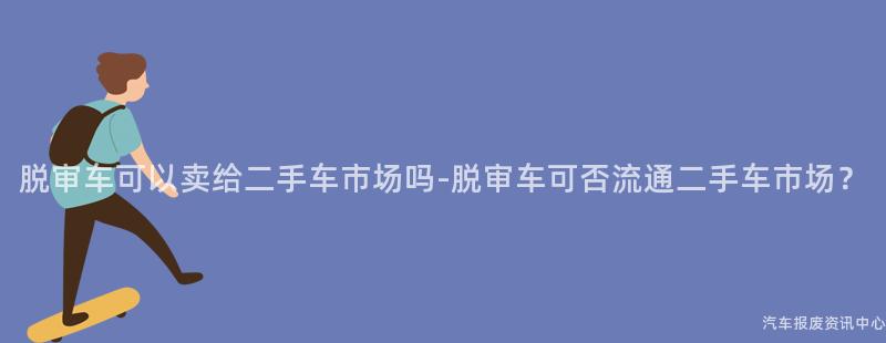 脱审车可以卖给二手车市场吗-脱审车可否流通二手车市场？
