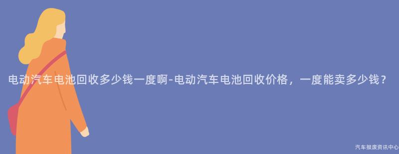 电动汽车电池回收多少钱一度啊-电动汽车电池回收价格，一度能卖多少钱？