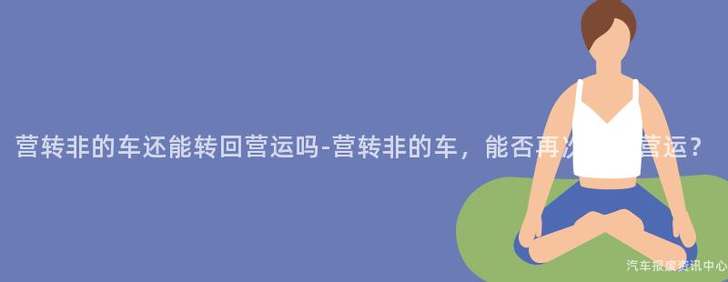 营转非的车还能转回营运吗-营转非的车，能否再次回归营运？