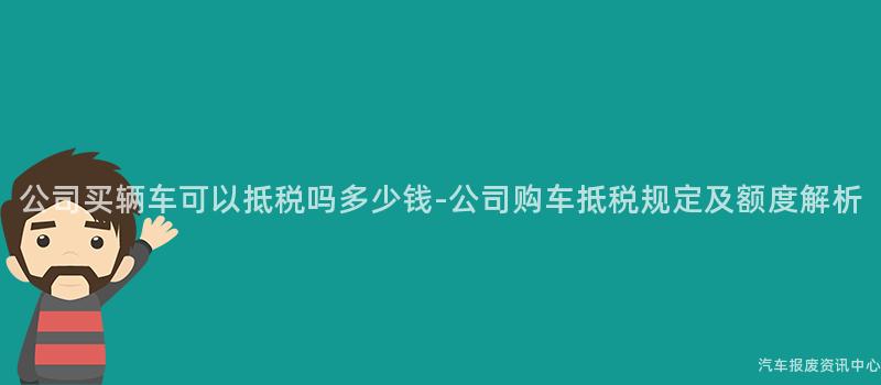 公司买辆车可以抵税吗多少钱-公司购车抵税规定及额度解析
