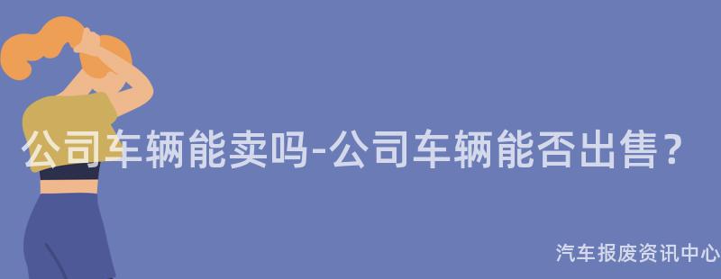 公司车辆能卖吗-公司车辆能否出售？