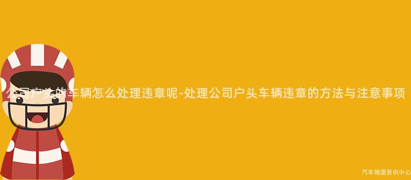 公司户头的车辆怎么处理违章呢-处理公司户头车辆违章的方法与注意事项