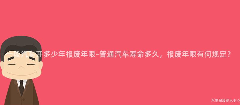 一般汽车开多少年报废年限-普通汽车寿命多久，报废年限有何规定？