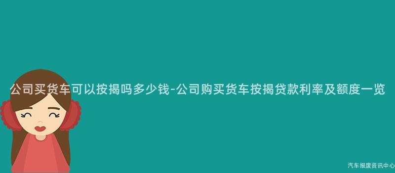 公司买货车可以按揭吗多少钱-公司购买货车按揭贷款利率及额度一览