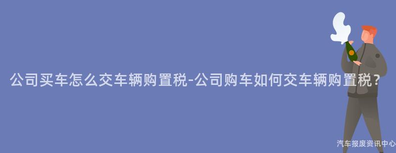 公司买车怎么交车辆购置税-公司购车如何交车辆购置税？