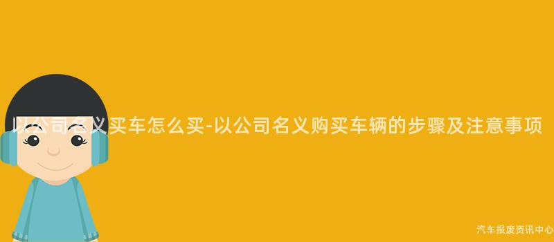 以公司名义买车怎么买-以公司名义购买车辆的步骤及注意事项